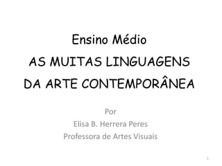 Ensino Médio
AS MUITAS LINGUAGENS
DA ARTE CONTEMPORÂNEA

                 Por
       Elisa B. Herrera Peres
    Professora de Artes Visuais

                                  1
 