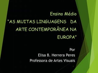Ensino Médio
“AS MUITAS LINGUAGENS DA
ARTE CONTEMPORÂNEA NA

EUROPA”
Por
Elisa B. Herrera Peres
Professora de Artes Visuais
1

 