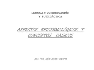 LENGUA Y COMUNICACIÓN
         Y SU DIDÁCTICA




ASPECTOS EPISTEMOLÓGICOS Y
    CONCEPTOS BÁSICOS



      Lcda. Ana Lucía Condor Esparza
 