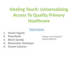 Healing Touch: Universalizing
Access To Quality Primary
Healthcare
Team Details
1. Swami Yogesh
2. Phad Rohit
3. Bharti Sandip
4. Kharosekar Chaitanya
5. Chame Gajanan
College: Govt College Of
Engineering,Pune.
 