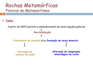 Rochas Metamórficas
Fatores de Metamorfismo
25
 Calor
A partir de 2000C permite o estabelecimento de novas ligações químicas
Recristalização
Crescimento de minerais e/ou formação de novos minerais
Alteração da composição
mineralógica da rocha
Alteração da
textura da rocha
 
