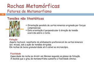 Rochas Metamórficas
Fatores de Metamorfismo
29
Foliação
Aspeto textural, resultante do alinhamento preferencial de certos minerais
(ex. micas), sob a ação de tensões dirigidas.
Em rochas de baixa granularidade só é visível ao microscópio.
 Orientação paralela de certos minerais originada por forças
compressivas;
 Esta orientação é perpendicular à direção da tensão
exercida sobre a rocha.
Fissilidade
Capacidade da rocha se dividir em lâminas segundo os planos de foliação.
À medida que o grau de metamorfismo aumenta a fissilidade diminui.
Tensões não litostáticas
 