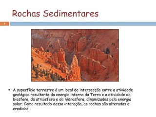 Rochas Sedimentares
4
 A superfície terrestre é um local de intersecção entre a atividade
geológica resultante da energia interna da Terra e a atividade da
biosfera, da atmosfera e da hidrosfera, dinamizadas pela energia
solar. Como resultado dessa interação, as rochas são alteradas e
erodidas.
 