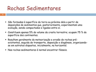 Rochas Sedimentares
5
 São formadas à superfície da terra ou próximo dela a partir de
deposições de sedimentos que, posteriormente, experimentam uma
evolução, sendo compactados e ligados entre si.
 Constituem apenas 5% do volume da crosta terrestre; ocupam 75 % da
superfície dos continentes.
 Resultam geralmente da meteorização e erosão de rochas pré-
existentes, seguida de transporte, deposição e diagénese, organizando-
se em estratos dispostos, inicialmente, na horizontal.
 Nas rochas sedimentares é normal encontrar fósseis.
 