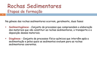 Rochas Sedimentares
Etapas de formação
6
Na génese das rochas sedimentares ocorrem, geralmente, duas fases:
 Sedimentogénese - Conjunto de processos que compreendem a elaboração
dos materiais que vão constituir as rochas sedimentares, o transporte e a
deposição desses materiais.
 Diagénese - Conjunto de processos físico-químicos que intervêm após a
sedimentação e pelos quais os sedimentos evoluem para as rochas
sedimentares coerentes.
 
