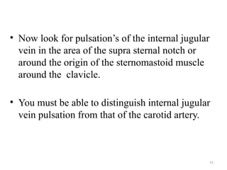 11
• Now look for pulsation’s of the internal jugular
vein in the area of the supra sternal notch or
around the origin of the sternomastoid muscle
around the clavicle.
• You must be able to distinguish internal jugular
vein pulsation from that of the carotid artery.
 