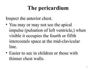 12
The pericardium
Inspect the anterior chest.
• You may or may not see the apical
impulse (pulsation of left ventricle,) when
visible it occupies the fourth or fifith
intercostals space at the mid-clavicular
line.
• Easier to see in children or those with
thinner chest walls.
 