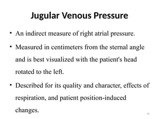 16
Jugular Venous Pressure
• An indirect measure of right atrial pressure.
• Measured in centimeters from the sternal angle
and is best visualized with the patient's head
rotated to the left.
• Described for its quality and character, effects of
respiration, and patient position-induced
changes.
 