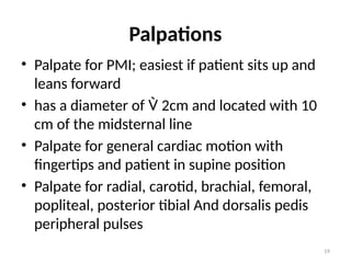 19
Palpations
• Palpate for PMI; easiest if patient sits up and
leans forward
• has a diameter of  2cm and located with 10
cm of the midsternal line
• Palpate for general cardiac motion with
fingertips and patient in supine position
• Palpate for radial, carotid, brachial, femoral,
popliteal, posterior tibial And dorsalis pedis
peripheral pulses
 