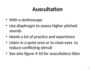 24
Auscultation
• With a stethoscope
• Use diaphragm to assess higher pitched
sounds
• Needs a lot of practice and experience
• Listen in a quiet area or to close eyes to
reduce conflicting stimuli
• See also figure 4-10 for auscultatory Sites
 