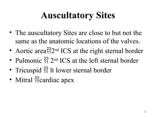 26
Auscultatory Sites
• The auscultatory Sites are close to but not the
same as the anatomic locations of the valves.
• Aortic area2nd
ICS at the right sternal border
• Pulmonic  2nd
ICS at the left sternal border
• Tricuspid  lt lower sternal border
• Mitral cardiac apex
 
