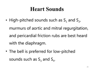 28
Heart Sounds
• High-pitched sounds such as S1 and S2,
murmurs of aortic and mitral regurgitation,
and pericardial friction rubs are best heard
with the diaphragm.
• The bell is preferred for low-pitched
sounds such as S3 and S4.
 