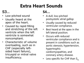 36
Extra Heart Sounds
S3…
• Low-pitched sound
• Usually heard at the
apex of the heart.
• Caused by rapid filling
and stretching of the left
ventricle when the left
ventricle is somewhat
noncompliant.
• Characteristic of volume
overloading, such as in
CHF (especially left-
sided heart failure),
tricuspid or mitral valve
insufficiency.
S4…
• A dull, low-pitched
postsystolic atrial gallop
• Usually caused by reduced
ventricular compliance.
• Best heard at the apex in the
left lateral position.
• Occurs with reduced
ventricular compliance and is
present in conditions such as
aortic stenosis, hypertension,
hypertrophic
cardiomyopathies, and
coronary artery disease.
• Less specific for CHF than S3.
 