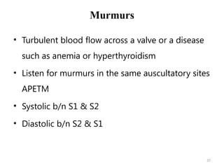 37
Murmurs
• Turbulent blood flow across a valve or a disease
such as anemia or hyperthyroidism
• Listen for murmurs in the same auscultatory sites
APETM
• Systolic b/n S1 & S2
• Diastolic b/n S2 & S1
 