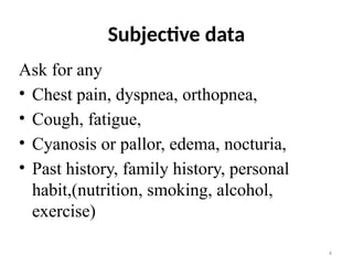 4
Subjective data
Ask for any
• Chest pain, dyspnea, orthopnea,
• Cough, fatigue,
• Cyanosis or pallor, edema, nocturia,
• Past history, family history, personal
habit,(nutrition, smoking, alcohol,
exercise)
 