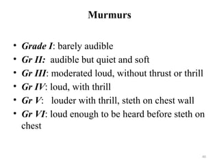 40
Murmurs
• Grade I: barely audible
• Gr II: audible but quiet and soft
• Gr III: moderated loud, without thrust or thrill
• Gr IV: loud, with thrill
• Gr V: louder with thrill, steth on chest wall
• Gr VI: loud enough to be heard before steth on
chest
 
