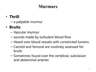 41
Murmurs
• Thrill:
– a palpable murmur
• Bruits:
– Vascular murmur
– sounds made by turbulent blood flow
– Heard over blood vessels with constricted lumens.
– Carotid and femoral are routinely assessed for
bruits
– Sometimes found over the vertebral, subclavian
and abdominal arteries
 