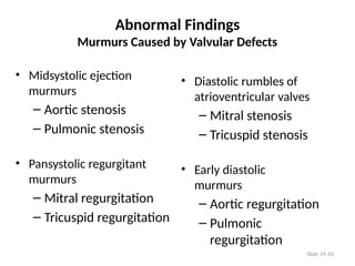Slide 19-42
Abnormal Findings
Murmurs Caused by Valvular Defects
• Midsystolic ejection
murmurs
– Aortic stenosis
– Pulmonic stenosis
• Pansystolic regurgitant
murmurs
– Mitral regurgitation
– Tricuspid regurgitation
• Diastolic rumbles of
atrioventricular valves
– Mitral stenosis
– Tricuspid stenosis
• Early diastolic
murmurs
– Aortic regurgitation
– Pulmonic
regurgitation
 