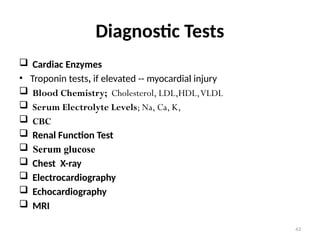 43
Diagnostic Tests
 Cardiac Enzymes
• Troponin tests, if elevated -- myocardial injury
 Blood Chemistry; Cholesterol, LDL,HDL,VLDL
 Serum Electrolyte Levels; Na, Ca, K,
 CBC
 Renal Function Test
 Serum glucose
 Chest X-ray
 Electrocardiography
 Echocardiography
 MRI
 