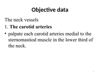 5
Objective data
The neck vessels
1. The carotid arteries
• palpate each carotid arteries medial to the
sternomastiod muscle in the lower third of
the neck.
 