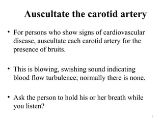 7
Auscultate the carotid artery
• For persons who show signs of cardiovascular
disease, auscultate each carotid artery for the
presence of bruits.
• This is blowing, swishing sound indicating
blood flow turbulence; normally there is none.
• Ask the person to hold his or her breath while
you listen?
 