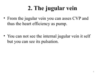 8
2. The jugular vein
• From the jugular vein you can asses CVP and
thus the heart efficiency as pump.
• You can not see the internal jugular vein it self
but you can see its pulsation.
 