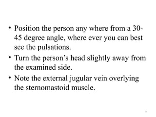 9
• Position the person any where from a 30-
45 degree angle, where ever you can best
see the pulsations.
• Turn the person’s head slightly away from
the examined side.
• Note the external jugular vein overlying
the sternomastoid muscle.
 