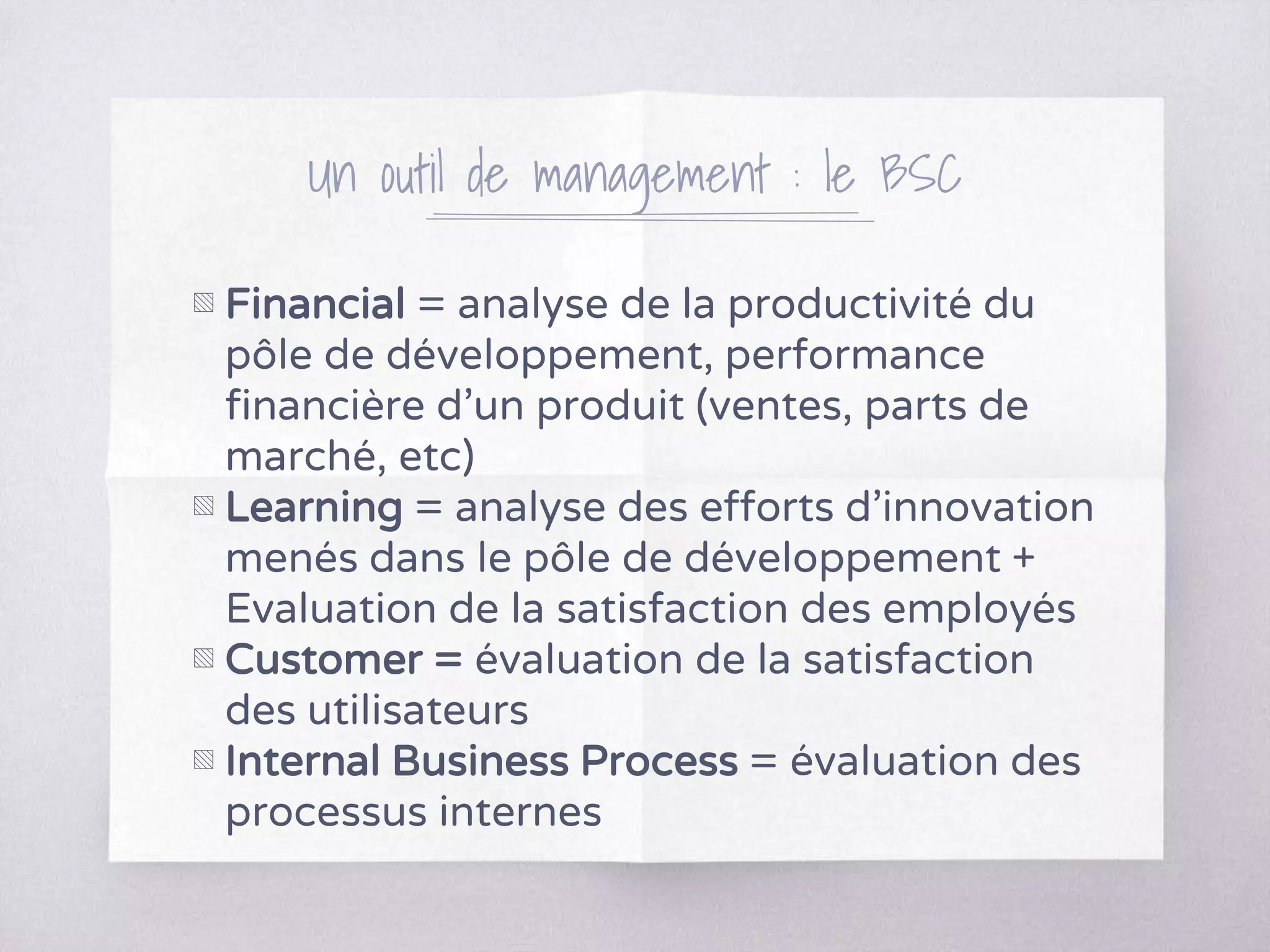 Un outil de management : le BSC
▧ Financial = analyse de la productivité du
pôle de développement, performance
financière d’un produit (ventes, parts de
marché, etc)
▧ Learning = analyse des efforts d’innovation
menés dans le pôle de développement +
Evaluation de la satisfaction des employés
▧ Customer = évaluation de la satisfaction
des utilisateurs
▧ Internal Business Process = évaluation des
processus internes
 