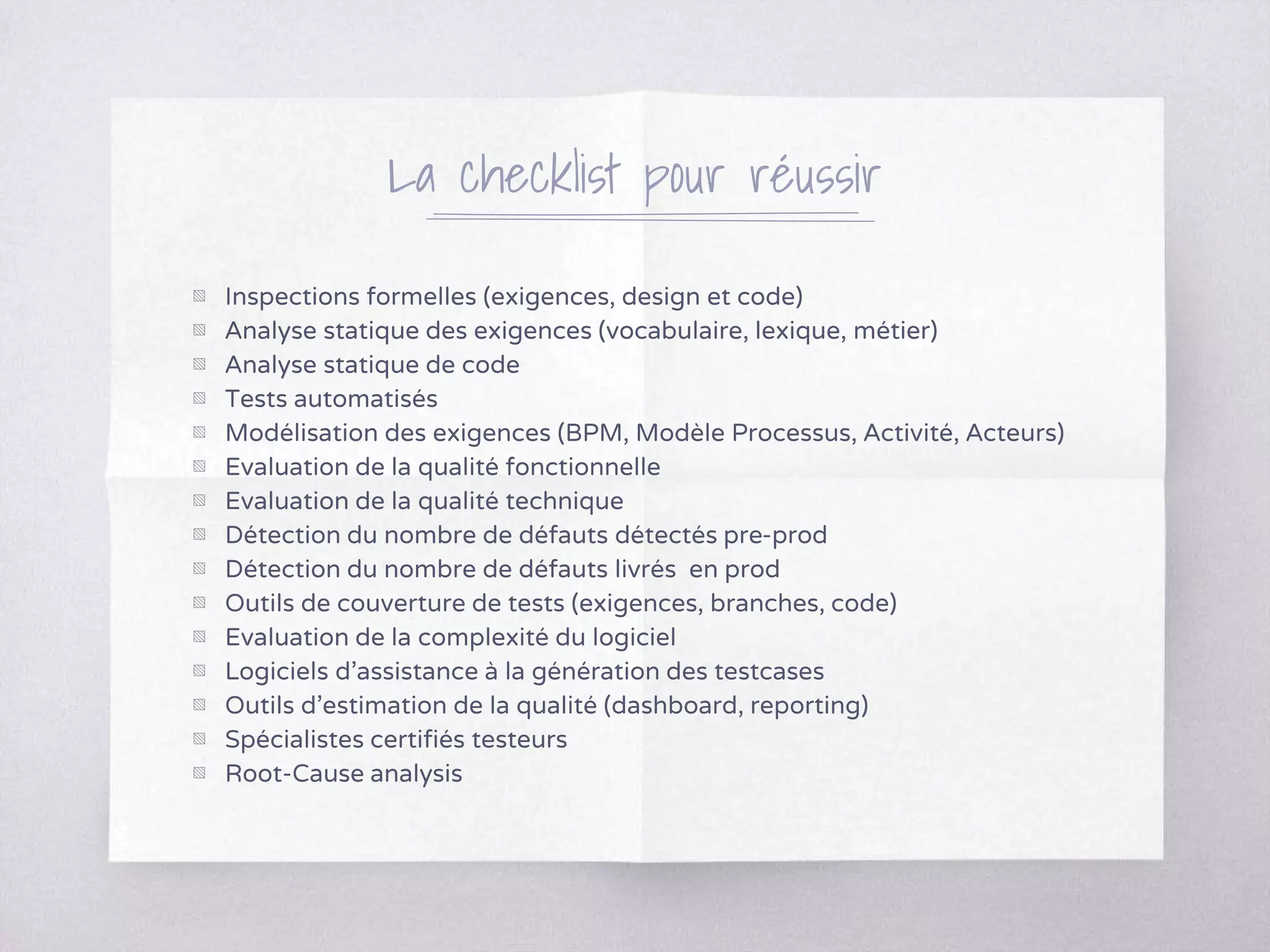 La checklist pour réussir
▧ Inspections formelles (exigences, design et code)
▧ Analyse statique des exigences (vocabulaire, lexique, métier)
▧ Analyse statique de code
▧ Tests automatisés
▧ Modélisation des exigences (BPM, Modèle Processus, Activité, Acteurs)
▧ Evaluation de la qualité fonctionnelle
▧ Evaluation de la qualité technique
▧ Détection du nombre de défauts détectés pre-prod
▧ Détection du nombre de défauts livrés en prod
▧ Outils de couverture de tests (exigences, branches, code)
▧ Evaluation de la complexité du logiciel
▧ Logiciels d’assistance à la génération des testcases
▧ Outils d’estimation de la qualité (dashboard, reporting)
▧ Spécialistes certifiés testeurs
▧ Root-Cause analysis
 