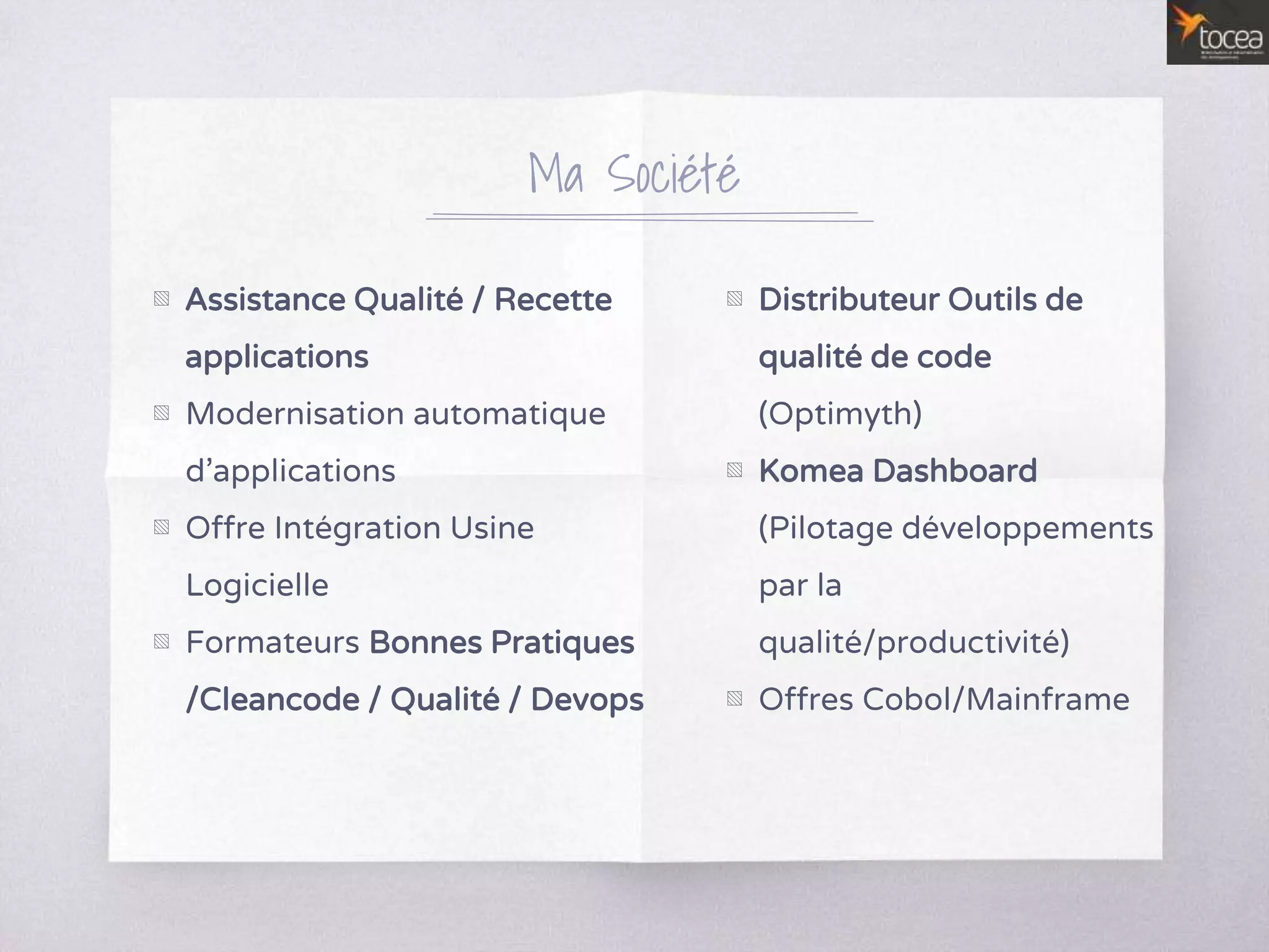 Ma Société
▧ Assistance Qualité / Recette
applications
▧ Modernisation automatique
d’applications
▧ Offre Intégration Usine
Logicielle
▧ Formateurs Bonnes Pratiques
/Cleancode / Qualité / Devops
▧ Distributeur Outils de
qualité de code
(Optimyth)
▧ Komea Dashboard
(Pilotage développements
par la
qualité/productivité)
▧ Offres Cobol/Mainframe
 