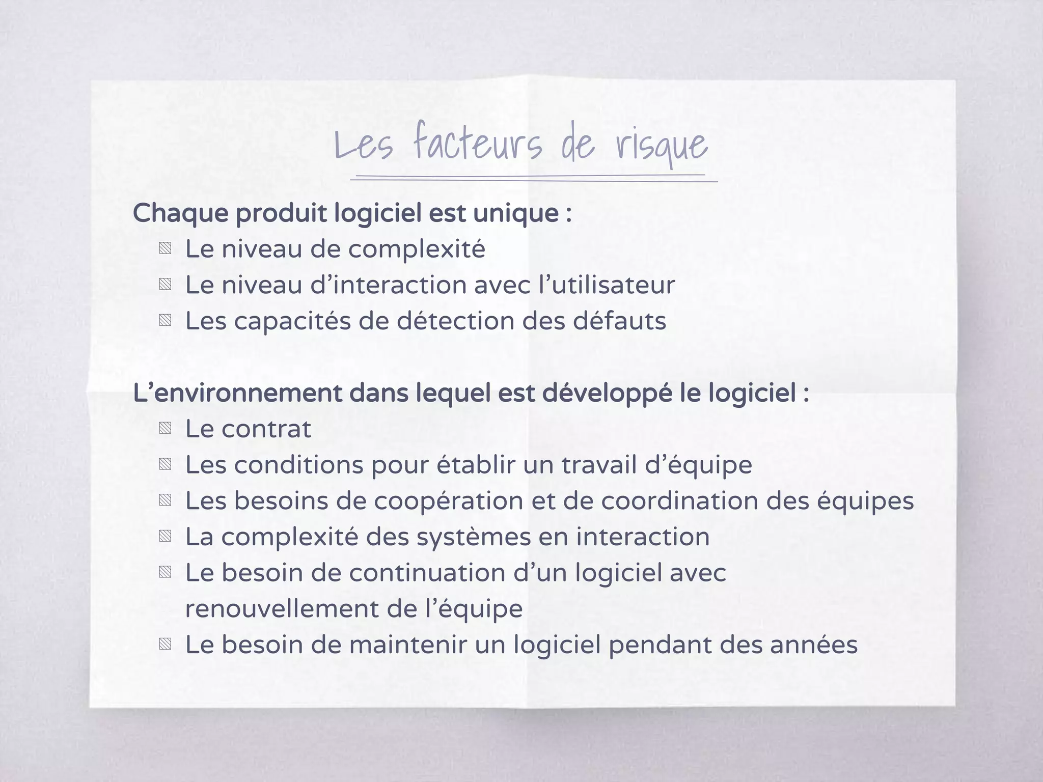 Les facteurs de risque
Chaque produit logiciel est unique :
▧ Le niveau de complexité
▧ Le niveau d’interaction avec l'utilisateur
▧ Les capacités de détection des défauts
L’environnement dans lequel est développé le logiciel :
▧ Le contrat
▧ Les conditions pour établir un travail d’équipe
▧ Les besoins de coopération et de coordination des équipes
▧ La complexité des systèmes en interaction
▧ Le besoin de continuation d’un logiciel avec
renouvellement de l’équipe
▧ Le besoin de maintenir un logiciel pendant des années
 