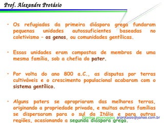 Os refugiados da primeira diáspora grega fundaram pequenas unidades autossuficientes baseadas no coletivismo –  os genos , ou comunidades gentílicas. Essas unidades eram compostas de membros de uma mesma família, sob a chefia do  pater. Por volta do ano 800 a.C., as disputas por terras cultiváveis e o crescimento populacional acabaram com o  sistema gentílico. Alguns paters se apropriaram das melhores terras, originando a propriedade privada, e muitas outras famílias se dispersaram para o sul da Itália e para outras regiões, ocasionando a  segunda diáspora grega. 