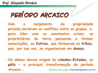PERÍODO ARCAICO Com o surgimento da propriedade privada,iniciaram os conflitos entre os grupos, e, para lidar com as constantes crises, os proprietários de terra passaram a formar associações, as  fatrias , que formaram as  tribos,  que, por sua vez, se organizaram em  demos. Os demos deram origem às  cidades-Estados,  ou  pólis –  a principal transformação do período Arcaico  . 