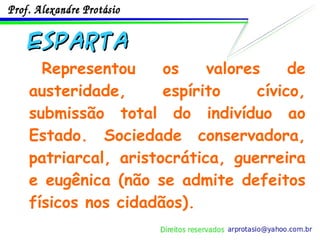 ESPARTA Representou os valores de austeridade, espírito cívico, submissão total do indivíduo ao Estado. Sociedade conservadora, patriarcal, aristocrática, guerreira e eugênica (não se admite defeitos físicos nos cidadãos). 