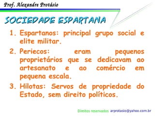 SOCIEDADE ESPARTANA Espartanos: principal grupo social e elite militar. Periecos: eram pequenos proprietários que se dedicavam ao artesanato e ao comércio em pequena escala. Hilotas: Servos de propriedade do Estado, sem direito políticos. 