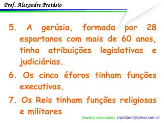5.   A gerúsia, formada por 28 espartanos com mais de 60 anos, tinha atribuições legislativas e judiciárias. 6. Os cinco éforos tinham funções executivas. 7. Os Reis tinham funções religiosas e militares 