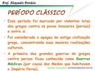 PERÍODO CLÁSSICO Esse período foi marcado por violentas lutas dos gregos contra os povos invasores (persas) e entre si. Foi considerado o apogeu da antiga civilização grega, concentrando suas maiores realizações culturais. A primeira das grandes guerras de gregos contra persas ficou conhecida como  Guerras Médicas .(por causa dos Medos que habitavam o Império Persa). 