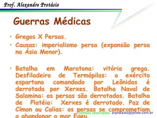 Guerras Médicas Gregos X Persas.  Causas: imperialismo persa (expansão persa na Ásia Menor).  Batalha em Maratona: vitória grega. Desfiladeiro de Termópilas: o exército espartano comandado por Leônidas é derrotado por Xerxes. Batalha Naval de Salamina: os persas são derrotados. Batalha de  Platéia:  Xerxes é derrotado. Paz de Címon ou Calias: os persas se comprometiam a abandonar o mar Egeu. 