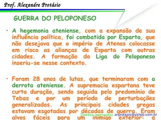 A hegemonia ateniense , com a expansão de sua influência política,  foi combatida por Esparta , que não desejava que o império de Atenas colocasse em risco as alianças de Esparta com outras cidades. A formação da  Liga do Peloponeso  inseriu-se nesse contexto. Foram 28 anos de lutas, que terminaram com  a derrota ateniense . A supremacia espartana teve curta duração, sendo seguida pelo predomínio de Tebas e por um período de perturbações generalizadas. As principais cidades gregas estavam esgotadas por décadas de guerra. Eram alvos fáceis para um inimigo exterior: a  Macedônia. GUERRA DO PELOPONESO 