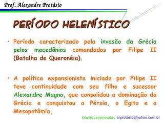 PERÍODO HELENÍSTICO Período caracterizado pela  invasão da Grécia pelos macedônios  comandados por Filipe II  (Batalha de Queronéia). A política expansionista iniciada por Filipe II teve continuidade com seu filho e sucessor  Alexandre Magno ,  que consolidou a dominação da Grécia e conquistou a Pérsia, o Egito e a Mesopotâmia. 