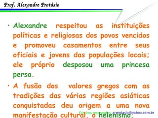 Alexandre  respeitou as instituições políticas e religiosas dos povos vencidos e promoveu casamentos entre seus oficiais e jovens das populações locais; ele próprio  desposou uma princesa persa . A fusão dos  valores gregos com as tradições das várias regiões asiáticas conquistadas deu origem a uma nova manifestação cultural, o  helenismo . 