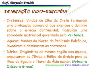 Imigração indo-européia Cretenses: Vindos da Ilha de Creta formavam uma civilização comercial que exerceu o domínio sobre a Grécia Continental. Possuíam uma sociedade matriarcal governada pelo  Rei Minos . Aqueus: Vindos do Norte da Península Balcânica, invadiram e dominaram os cretenses. Dórios: Originários da mesma região dos aqueus, expulsaram os Jônios e Eólios da Grécia para as ilhas do Egeu e o litoral da Ásia menor.  (Primeira Diáspora Grega) 