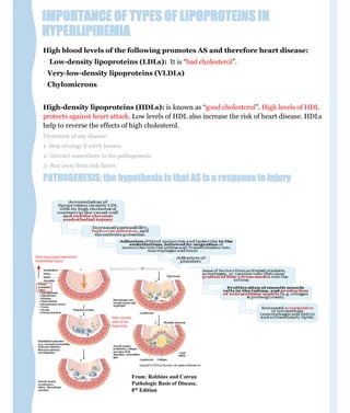 IMPORTANCE OF TYPES OF LIPOPROTEINS IN
HYPERLIPIDEMIA
High blood levels of the following promotes AS and therefore heart disease:
• Low-density lipoproteins (LDLs): It is “bad cholesterol”.
• Very-low-density lipoproteins (VLDLs)
• Chylomicrons
High-density lipoproteins (HDLs): is known as “good cholesterol”. High levels of HDL
protects against heart attack. Low levels of HDL also increase the risk of heart disease. HDLs
help to reverse the effects of high cholesterol.
Treatment of any disease:
1- Stop etiology if 100% known.
2- Interact somewhere in the pathogenesis.
3- Stay away from risk factor.
PATHOGENESIS: the hypothesis is that AS is a response to injury
First step (most important)
Endothelial injury
Fatty streaks
seen in the
beginning
Endothelial injury dysfunction
 