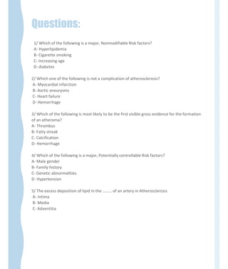 Questions:
1/ Which of the following is a major, Nonmodifiable Risk factors?
A- Hyperlipidemia
B- Cigarette smoking
C- Increasing age
D- diabetes
2/ Which one of the following is not a complication of atherosclerosis?
A- Myocardial infarction
B- Aortic aneurysms
C- Heart failure
D- Hemorrhage
3/ Which of the following is most likely to be the first visible gross evidence for the formation
of an atheroma?
A- Thrombus
B- Fatty streak
C- Calcification
D- Hemorrhage
4/ Which of the following is a major, Potentially controllable Risk factors?
A- Male gender
B- Family history
C- Genetic abnormalities
D- Hypertension
5/ The excess deposition of lipid in the ……… of an artery in Atherosclerosis
A- Intima
B- Media
C- Adventitia
 