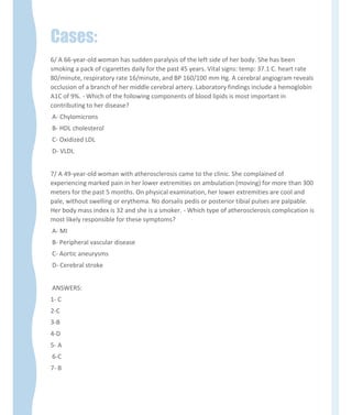 Cases:
6/ A 66-year-old woman has sudden paralysis of the left side of her body. She has been
smoking a pack of cigarettes daily for the past 45 years. Vital signs: temp: 37.1 C. heart rate
80/minute, respiratory rate 16/minute, and BP 160/100 mm Hg. A cerebral angiogram reveals
occlusion of a branch of her middle cerebral artery. Laboratory findings include a hemoglobin
A1C of 9%. - Which of the following components of blood lipids is most important in
contributing to her disease?
A- Chylomicrons
B- HDL cholesterol
C- Oxidized LDL
D- VLDL
7/ A 49-year-old woman with atherosclerosis came to the clinic. She complained of
experiencing marked pain in her lower extremities on ambulation (moving) for more than 300
meters for the past 5 months. On physical examination, her lower extremities are cool and
pale, without swelling or erythema. No dorsalis pedis or posterior tibial pulses are palpable.
Her body mass index is 32 and she is a smoker. - Which type of atherosclerosis complication is
most likely responsible for these symptoms?
A- MI
B- Peripheral vascular disease
C- Aortic aneurysms
D- Cerebral stroke
ANSWERS:
1- C
2-C
3-B
4-D
5- A
6-C
7- B
 