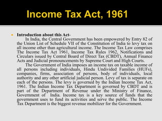  Introduction about this Act-
In India, the Central Government has been empowered by Entry 82 of
the Union List of Schedule VII of the Constitution of India to levy tax on
all income other than agricultural income. The Income Tax Law comprises
The Income Tax Act 1961, Income Tax Rules 1962, Notifications and
Circulars issued by Central Board of Direct Tax (CBDT), Annual Finance
Acts and Judicial pronouncements by Supreme Court and High Courts.
The Government of India imposes an income tax on taxable income of
all persons including individuals, Hindu Undivided Families (HUFs),
companies, firms, association of persons, body of individuals, local
authority and any other artificial judicial person. Levy of tax is separate on
each of the persons. The levy is governed by the Indian Income Tax Act,
1961. The Indian Income Tax Department is governed by CBDT and is
part of the Department of Revenue under the Ministry of Finance,
Government of India. Income tax is a key source of funds that the
government uses to fund its activities and serve the public. The Income
Tax Department is the biggest revenue mobilizer for the Government.
 