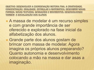 OBJETIVO: DESENVOLVER A COORDENAÇÃO MOTORA FINA, A CRIATIVIDADE,
CONCENTRAÇÃO, ORALIDADE, ESTIMULAR A MATEMÁTICA, DESCOBRIR NOVAS
FORMAS, NOVAS TEXTURAS, SENSAÇÕES E MOVIMENTOS, DESENVOLVENDO
TAMBÉM A SOCIALIZAÇÃO DOS ALUNOS
 A massa de modelar é um recurso simples
e com grande importância de ser
oferecido e explorado na fase inicial da
alfabetização dos alunos.
 Grande parte dos alunos gostam de
brincar com massa de modelar. Agora
imagina os próprios alunos preparando?
Quanto autonomia e desenvolvimento
colocando a mão na massa e dar asas a
imaginação.
 