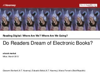 Reading Digital: Where Are We? Where Are We Going?


Do Readers Dream of Electronic Books?
e-book market
Milan, March 2013




Giovanni Bonfanti (A.T. Kearney), Edoardo Bottai (A.T. Kearney), Marco Ferrario (BookRepublic)
 