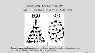 HOW WE CAN HEAL THE PROBLEM?
Dr. A. Albadvi Oct. 2022 10
FROM EGO-SYSTEM TO ECO-SYSTEM MINDSET
System Prosperity thinking: A methodological approach to analyze and design systems
that fulfill all its beings’ needs within the ecological means.
 