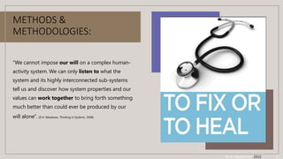 METHODS &
METHODOLOGIES:
“We cannot impose our will on a complex human-
activity system. We can only listen to what the
system and its highly interconnected sub-systems
tell us and discover how system properties and our
values can work together to bring forth something
much better than could ever be produced by our
will alone”. (D.H. Meadows, Thinking in Systems, 2008)
Dr. A. Albadvi Oct. 2022 11
 